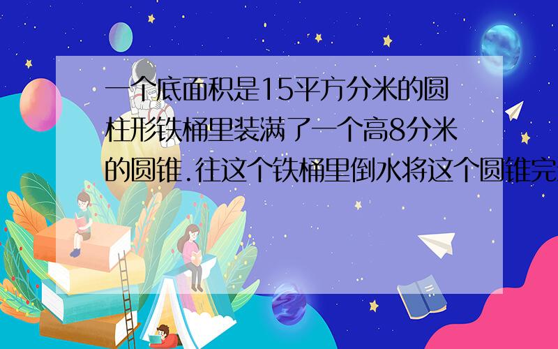 一个底面积是15平方分米的圆柱形铁桶里装满了一个高8分米的圆锥.往这个铁桶里倒水将这个圆锥完全淹没后,再将圆锥从水中拿走