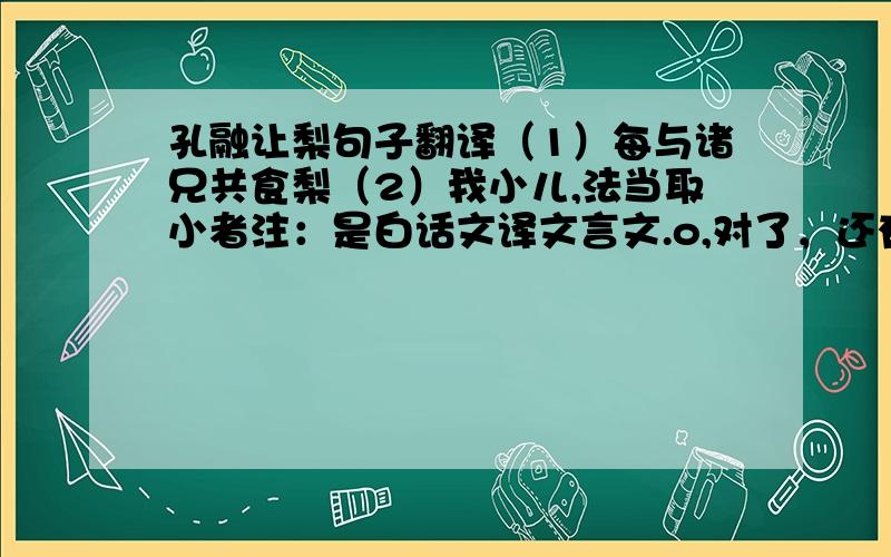 孔融让梨句子翻译（1）每与诸兄共食梨（2）我小儿,法当取小者注：是白话文译文言文.o,对了，还有一个：融辄引小者，大人问