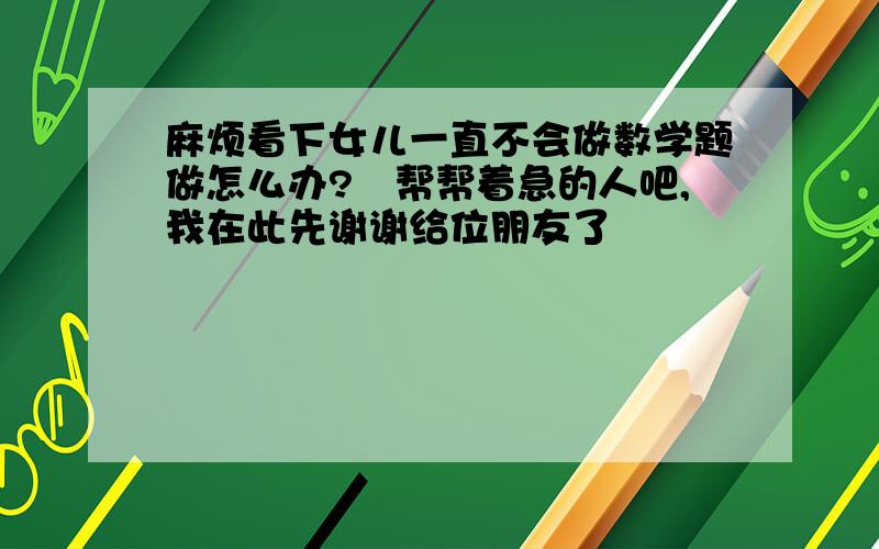 麻烦看下女儿一直不会做数学题做怎么办?　帮帮着急的人吧,我在此先谢谢给位朋友了