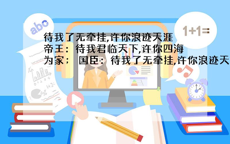 待我了无牵挂,许你浪迹天涯 帝王：待我君临天下,许你四海为家； 国臣：待我了无牵挂,许你浪迹天