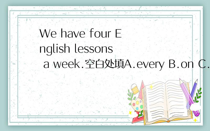 We have four English lessons a week.空白处填A.every B.on C.\