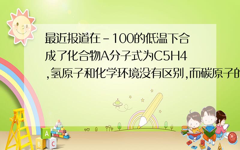 最近报道在-100的低温下合成了化合物A分子式为C5H4,氢原子和化学环境没有区别,而碳原子的化学环境有两种,既有单键也