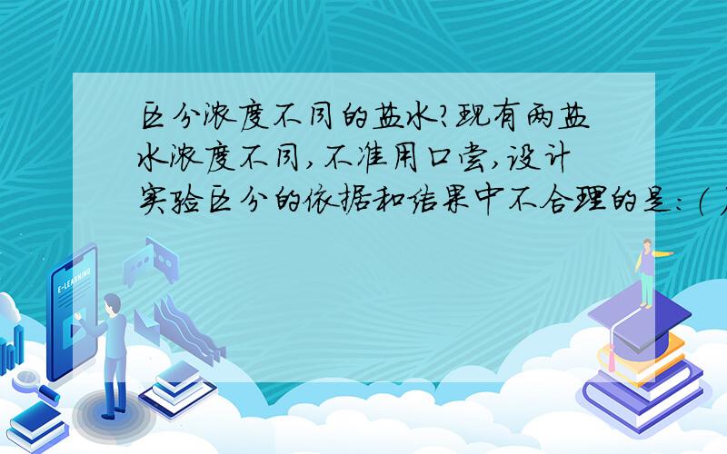 区分浓度不同的盐水?现有两盐水浓度不同,不准用口尝,设计实验区分的依据和结果中不合理的是：（ ） A．用密度计放入两盐水