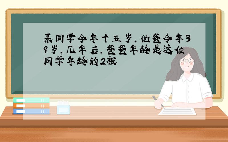 某同学今年十五岁,他爸今年39岁,几年后,爸爸年龄是这位同学年龄的2被