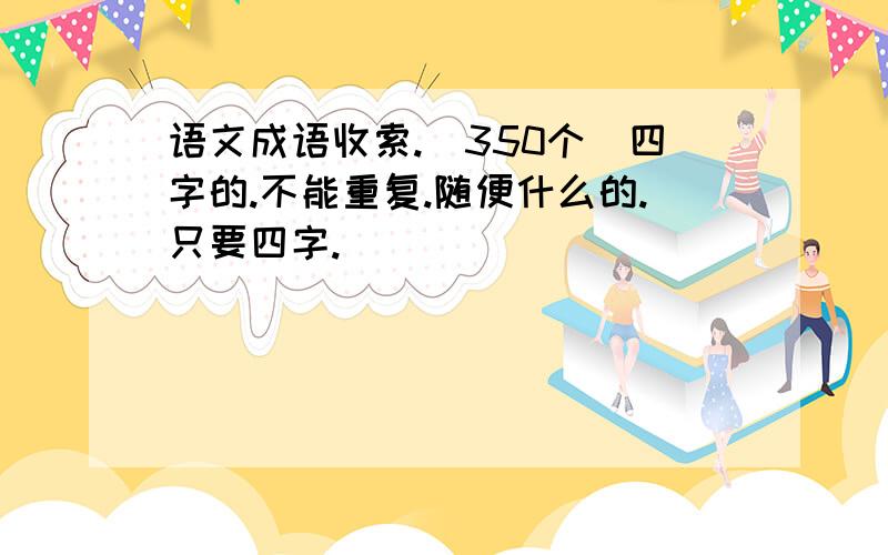 语文成语收索.（350个）四字的.不能重复.随便什么的.只要四字.