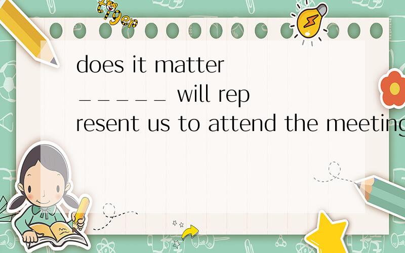 does it matter_____ will represent us to attend the meeting?