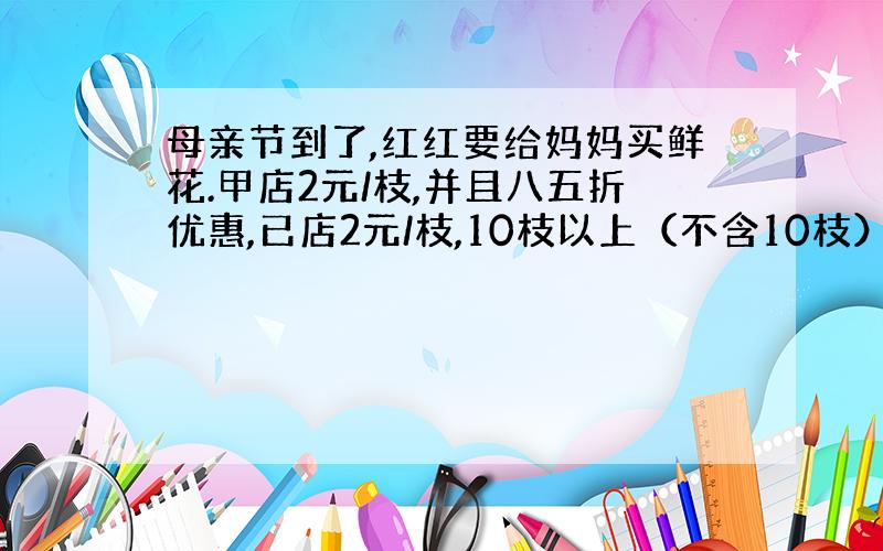 母亲节到了,红红要给妈妈买鲜花.甲店2元/枝,并且八五折优惠,已店2元/枝,10枝以上（不含10枝）八折优惠.红红去哪家