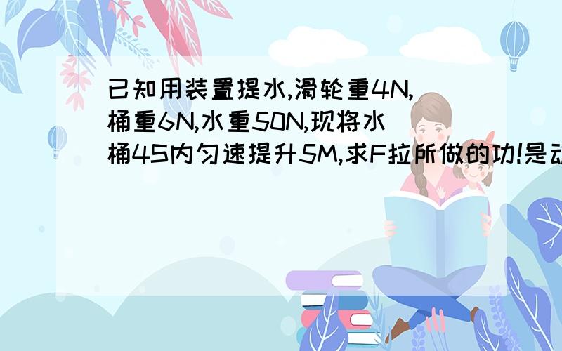 已知用装置提水,滑轮重4N,桶重6N,水重50N,现将水桶4S内匀速提升5M,求F拉所做的功!是动滑轮