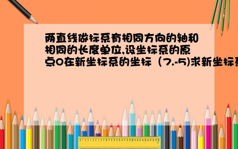 两直线做标系有相同方向的轴和相同的长度单位,设坐标系的原点O在新坐标系的坐标（7.-5)求新坐标系的原...