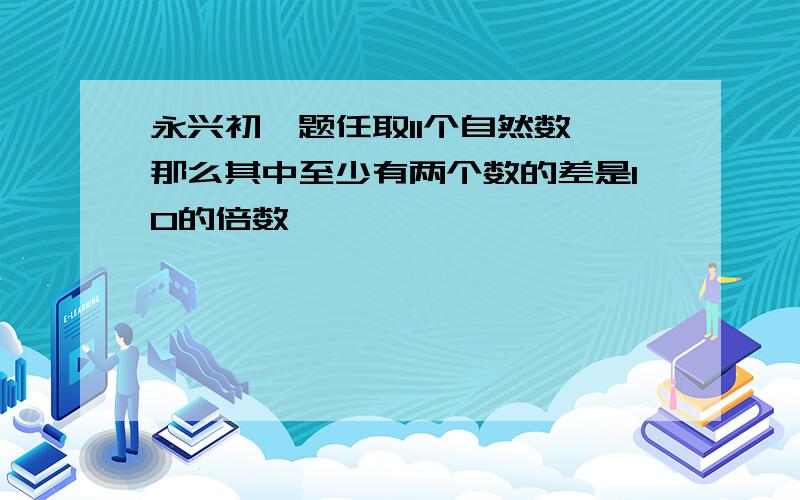 永兴初一题任取11个自然数,那么其中至少有两个数的差是10的倍数