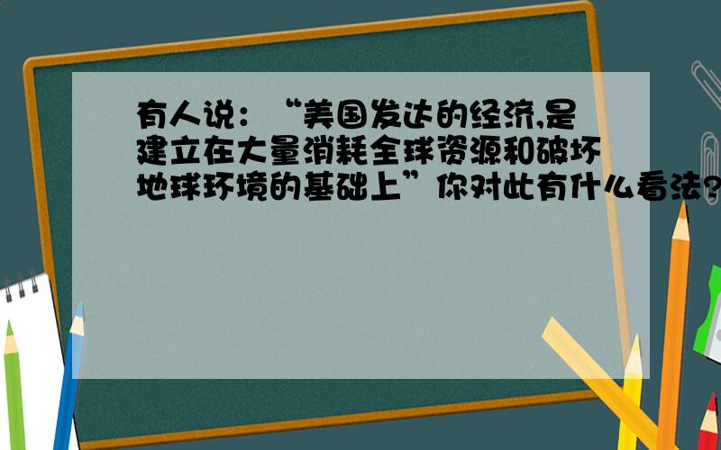 有人说：“美国发达的经济,是建立在大量消耗全球资源和破坏地球环境的基础上”你对此有什么看法?