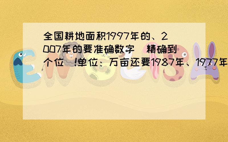 全国耕地面积1997年的、2007年的要准确数字(精确到个位）!单位：万亩还要1987年、1977年和1967年的数字