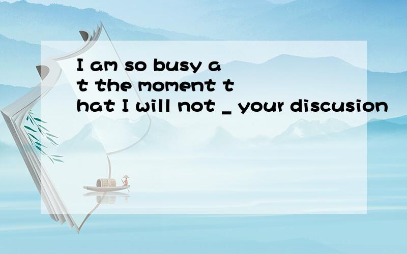 I am so busy at the moment that I will not _ your discusion