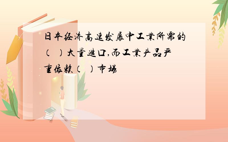 日本经济高速发展中工业所需的（ ）大量进口,而工业产品严重依赖（ ）市场