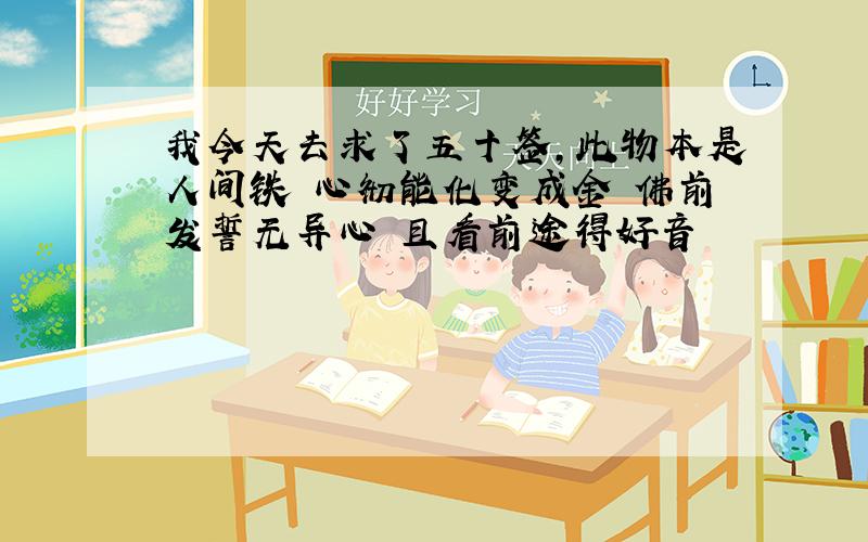 我今天去求了五十签,此物本是人间铁 心彻能化变成金 佛前发誓无异心 且看前途得好音