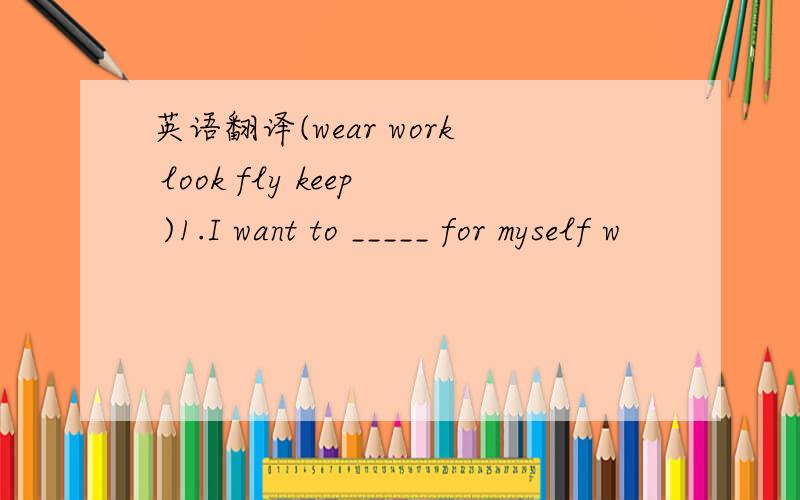 英语翻译(wear work look fly keep )1.I want to _____ for myself w