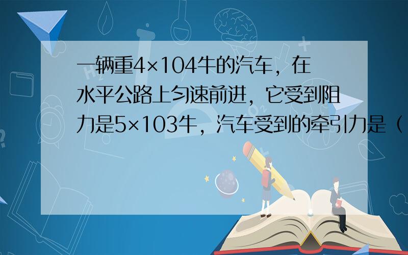 一辆重4×104牛的汽车，在水平公路上匀速前进，它受到阻力是5×103牛，汽车受到的牵引力是（　　）