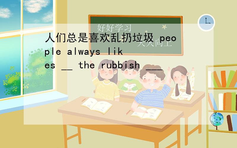 人们总是喜欢乱扔垃圾 people always likes __ the rubbish ___