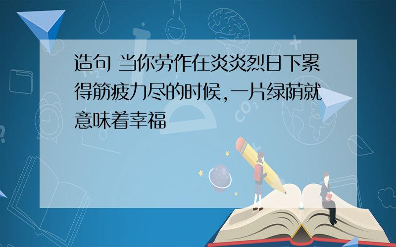 造句 当你劳作在炎炎烈日下累得筋疲力尽的时候,一片绿荫就意味着幸福