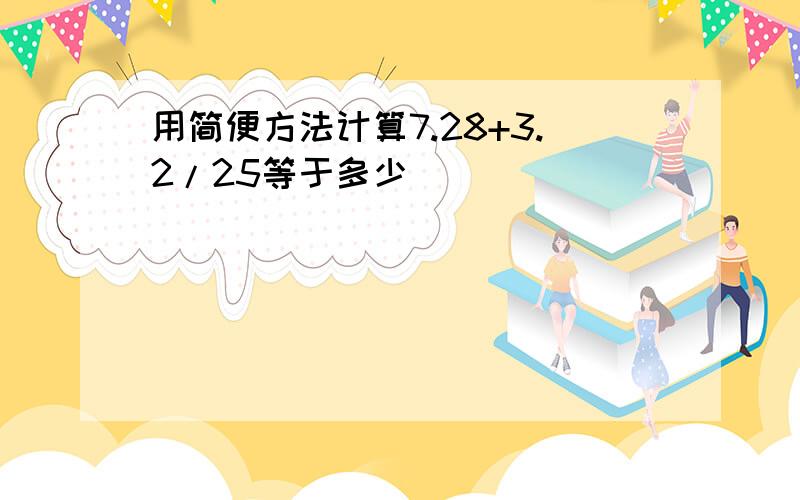 用简便方法计算7.28+3.2/25等于多少