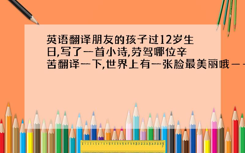 英语翻译朋友的孩子过12岁生日,写了一首小诗,劳驾哪位辛苦翻译一下,世界上有一张脸最美丽哦——妈妈世界上有一个人最伟大是