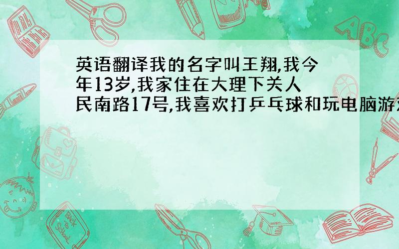 英语翻译我的名字叫王翔,我今年13岁,我家住在大理下关人民南路17号,我喜欢打乒乓球和玩电脑游戏.大家看看有什么不够帮我