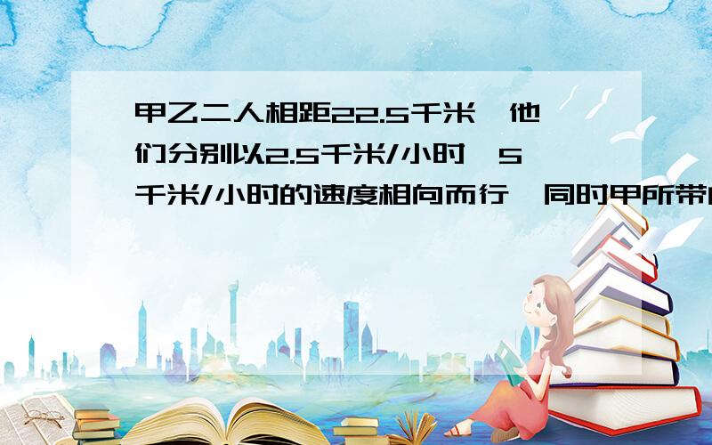 甲乙二人相距22.5千米,他们分别以2.5千米/小时,5千米/小时的速度相向而行,同时甲所带的小狗以6千米/小时的速度奔