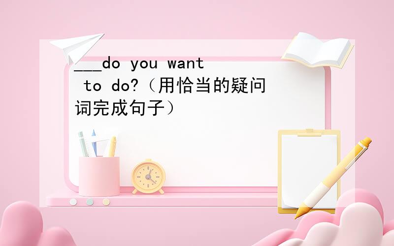 ___do you want to do?（用恰当的疑问词完成句子）