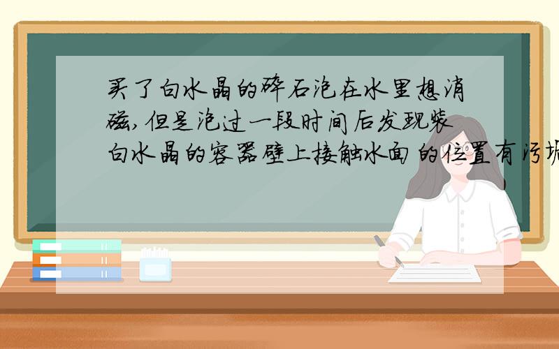 买了白水晶的碎石泡在水里想消磁,但是泡过一段时间后发现装白水晶的容器壁上接触水面的位置有污垢.