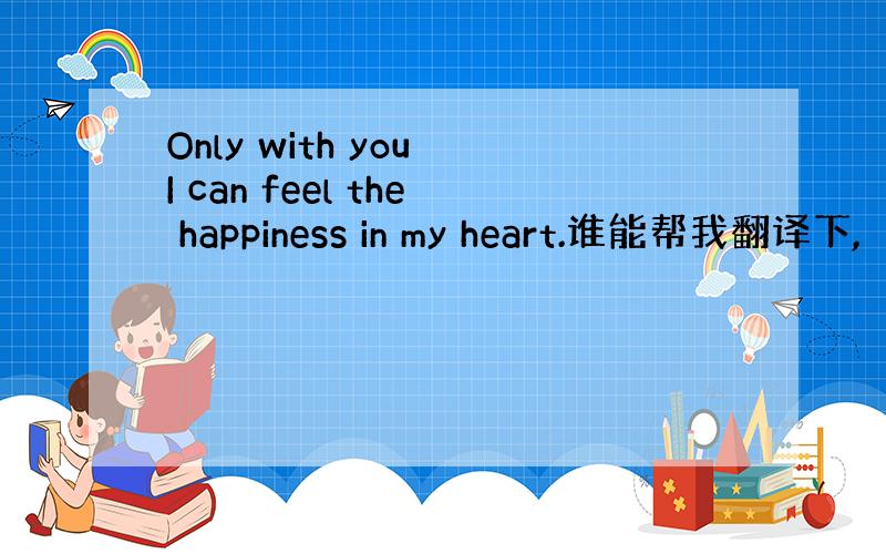 Only with you I can feel the happiness in my heart.谁能帮我翻译下,