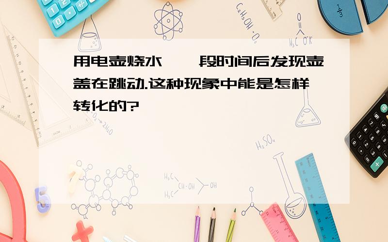 用电壶烧水,一段时间后发现壶盖在跳动.这种现象中能是怎样转化的?