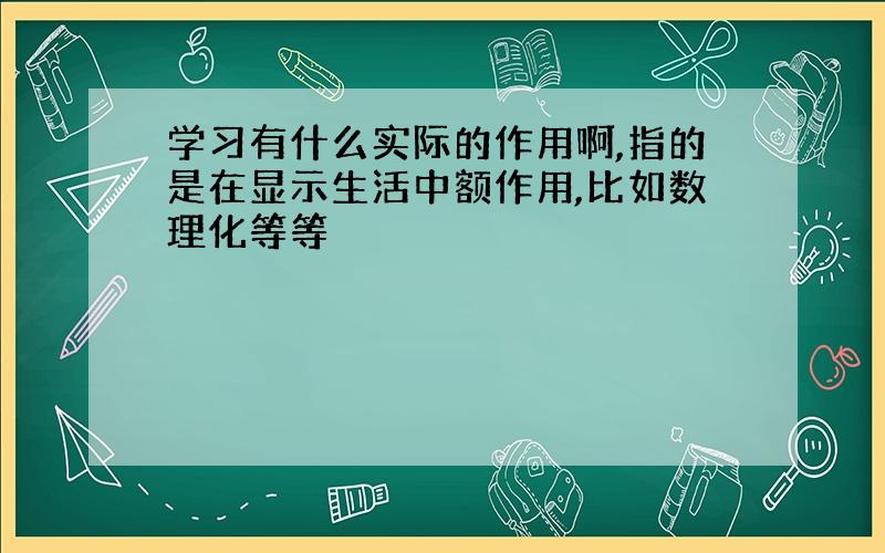 学习有什么实际的作用啊,指的是在显示生活中额作用,比如数理化等等