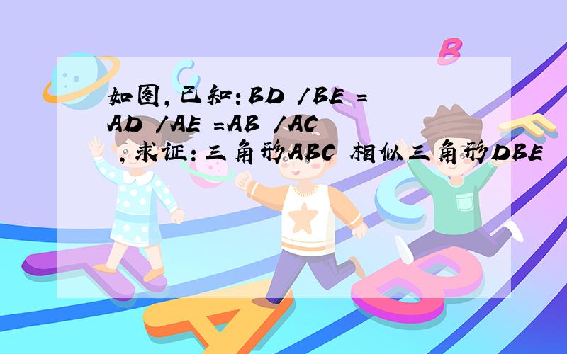 如图,已知：BD /BE =AD /AE =AB /AC ,求证：三角形ABC 相似三角形DBE