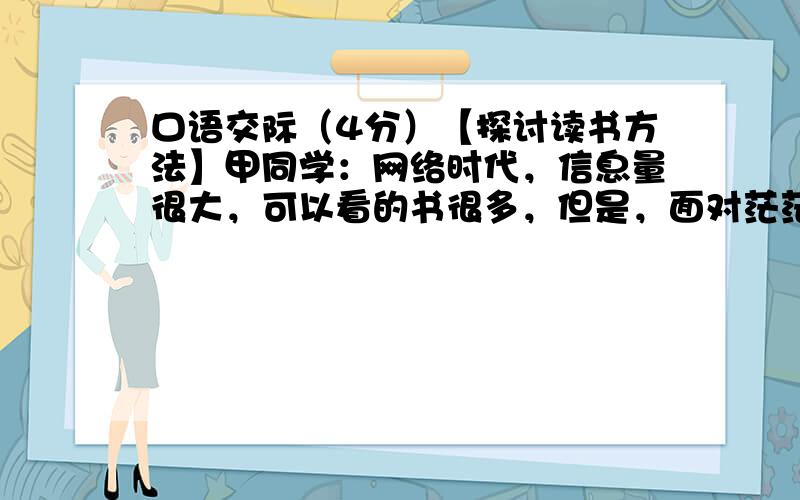 口语交际（4分）【探讨读书方法】甲同学：网络时代，信息量很大，可以看的书很多，但是，面对茫茫书海，我们不知从何下手。乙同