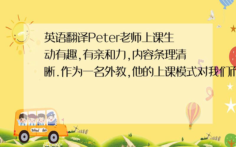 英语翻译Peter老师上课生动有趣,有亲和力,内容条理清晰.作为一名外教,他的上课模式对我们而言是很新鲜的,全英语可以创