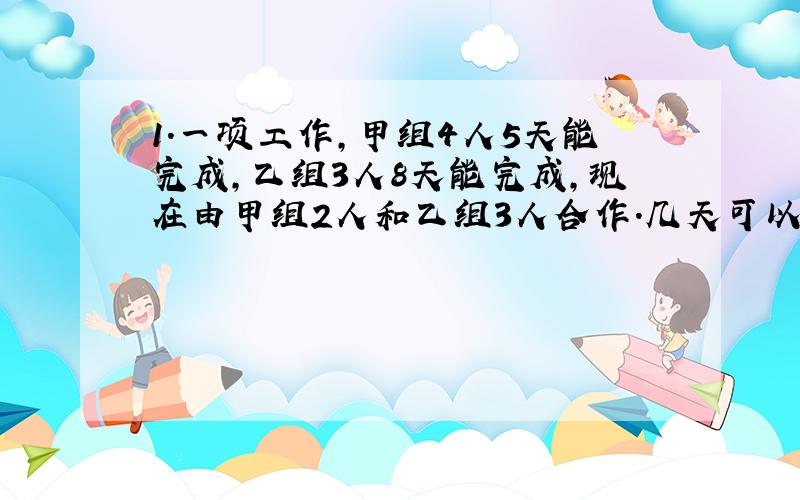 1.一项工作,甲组4人5天能完成,乙组3人8天能完成,现在由甲组2人和乙组3人合作.几天可以完成这项工作?