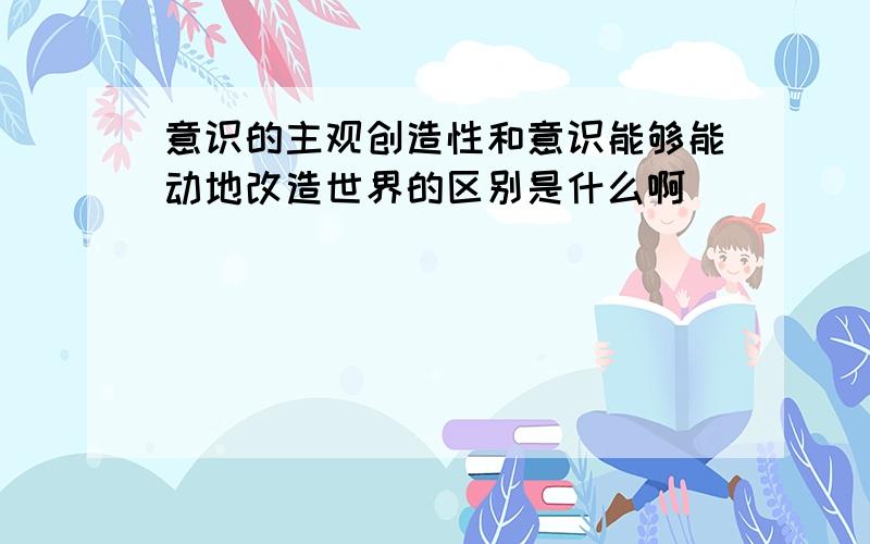 意识的主观创造性和意识能够能动地改造世界的区别是什么啊