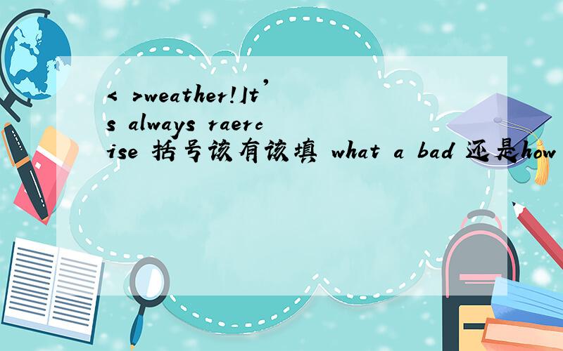 < >weather!It's always raercise 括号该有该填 what a bad 还是how a ba