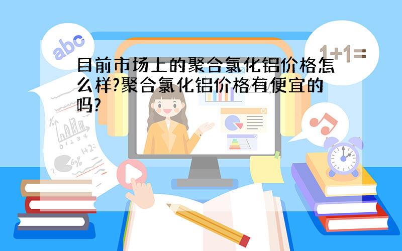 目前市场上的聚合氯化铝价格怎么样?聚合氯化铝价格有便宜的吗?