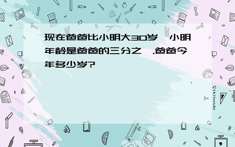 现在爸爸比小明大30岁,小明年龄是爸爸的三分之一.爸爸今年多少岁?