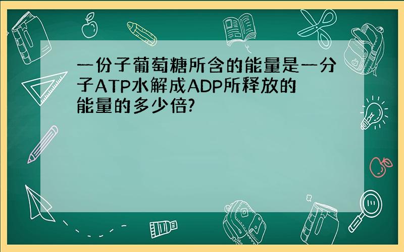 一份子葡萄糖所含的能量是一分子ATP水解成ADP所释放的能量的多少倍?