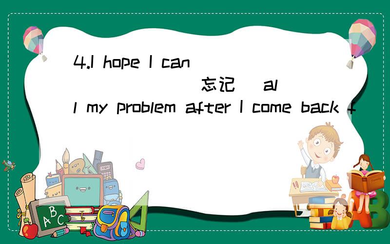 4.I hope I can _____ (忘记) all my problem after I come back f