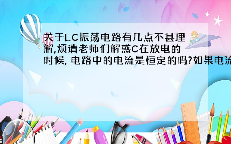 关于LC振荡电路有几点不甚理解,烦请老师们解惑C在放电的时候, 电路中的电流是恒定的吗?如果电流是恒定的,那么C放电的时