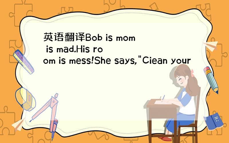 英语翻译Bob is mom is mad.His room is mess!She says,