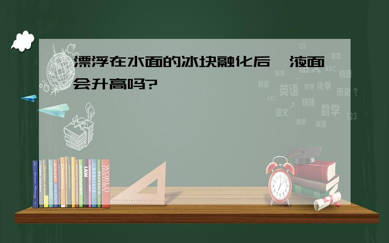 漂浮在水面的冰块融化后,液面会升高吗?