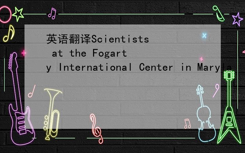 英语翻译Scientists at the Fogarty International Center in Maryla