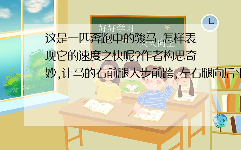 这是一匹奔跑中的骏马.怎样表现它的速度之快呢?作者构思奇妙,让马的右前腿大步前跨,左右腿向后平伸,以表现它正在快速奔跑.