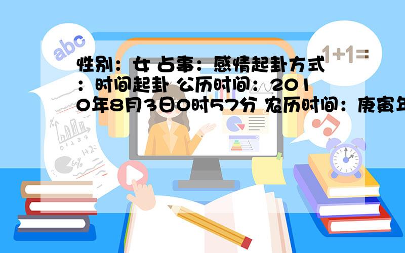 性别：女 占事：感情起卦方式：时间起卦 公历时间：2010年8月3日0时57分 农历时间：庚寅年 六月二十三日子时 干