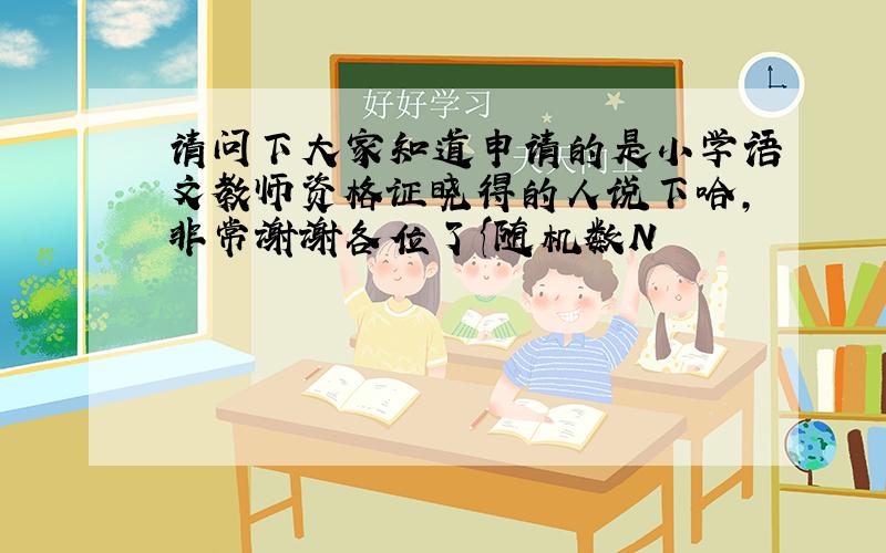 请问下大家知道申请的是小学语文教师资格证晓得的人说下哈,非常谢谢各位了{随机数N