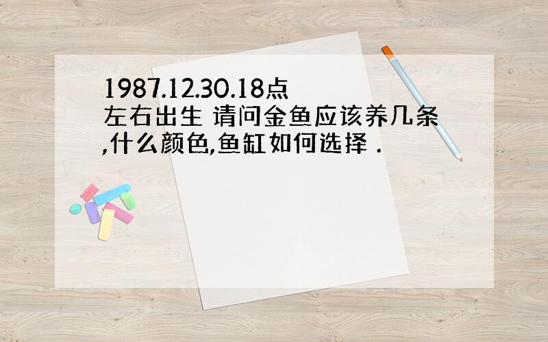 1987.12.30.18点左右出生 请问金鱼应该养几条,什么颜色,鱼缸如何选择 .